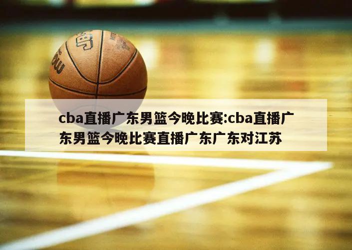 cba直播广东男篮今晚比赛:cba直播广东男篮今晚比赛直播广东广东对江苏